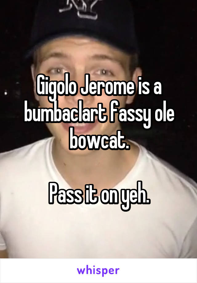 Gigolo Jerome is a bumbaclart fassy ole bowcat.

Pass it on yeh.