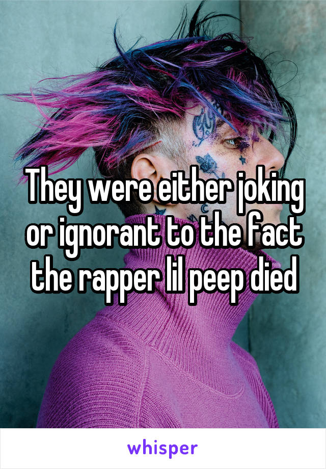 They were either joking or ignorant to the fact the rapper lil peep died