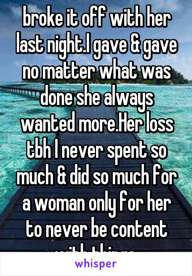 broke it off with her last night.I gave & gave no matter what was done she always wanted more.Her loss tbh I never spent so much & did so much for a woman only for her to never be content with things.