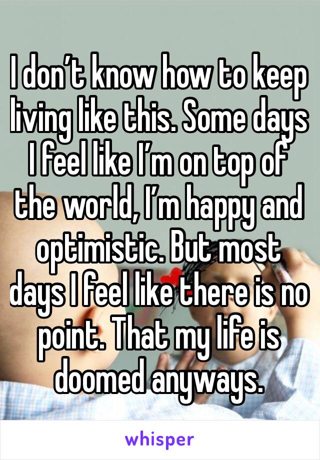 I don’t know how to keep living like this. Some days I feel like I’m on top of the world, I’m happy and optimistic. But most days I feel like there is no point. That my life is doomed anyways. 