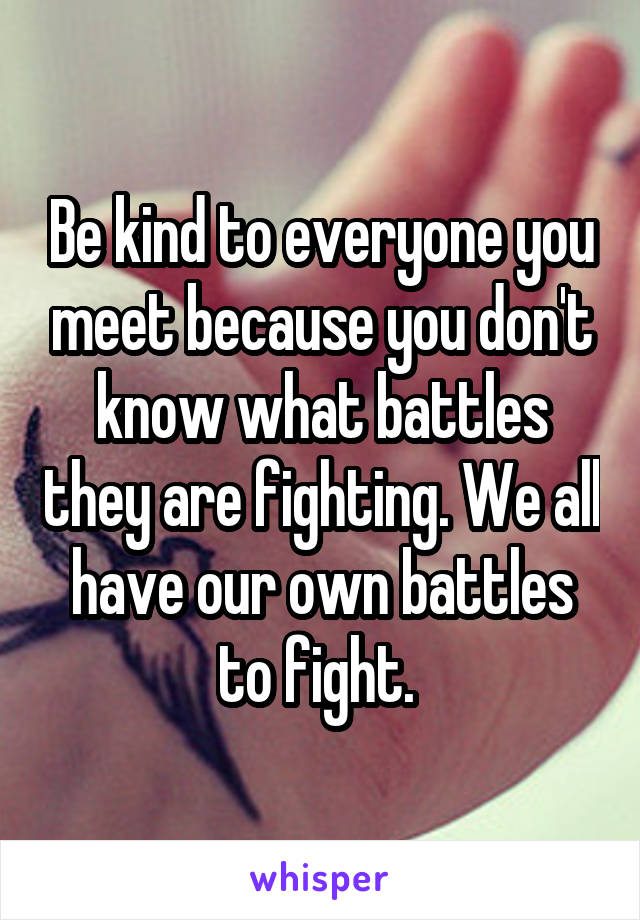 Be kind to everyone you meet because you don't know what battles they are fighting. We all have our own battles to fight. 