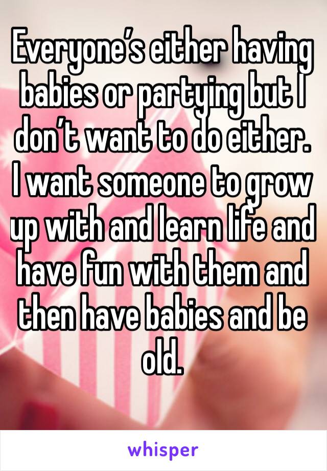 Everyone’s either having babies or partying but I don’t want to do either. I want someone to grow up with and learn life and have fun with them and then have babies and be old. 
