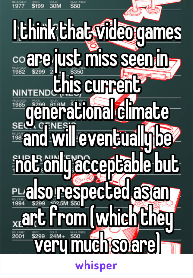 I think that video games are just miss seen in this current generational climate and will eventually be not only acceptable but also respected as an art from (which they very much so are)