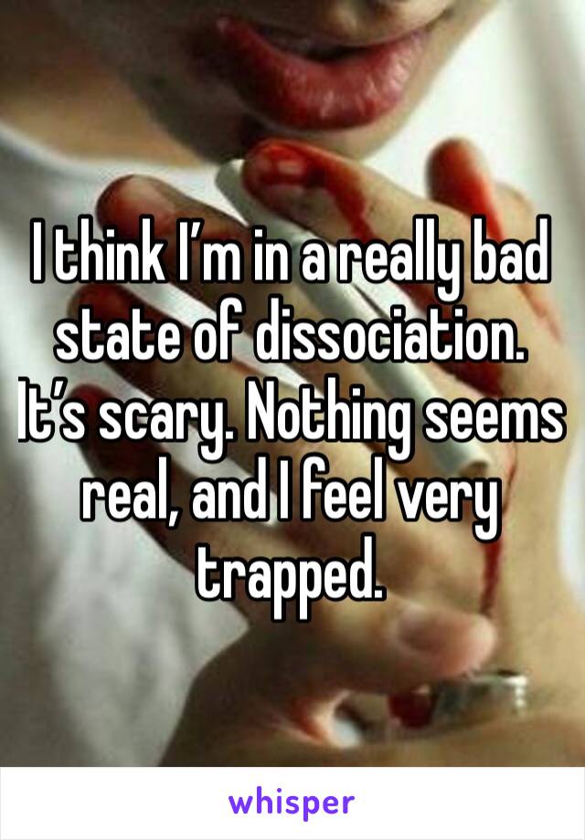 I think I’m in a really bad state of dissociation. It’s scary. Nothing seems real, and I feel very trapped. 