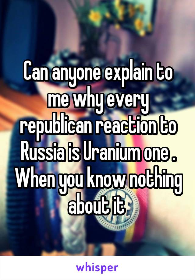 Can anyone explain to me why every republican reaction to Russia is Uranium one . When you know nothing about it 