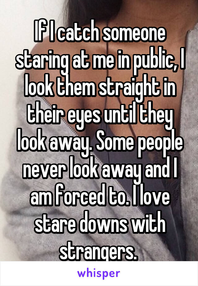 If I catch someone staring at me in public, I look them straight in their eyes until they look away. Some people never look away and I am forced to. I love stare downs with strangers. 