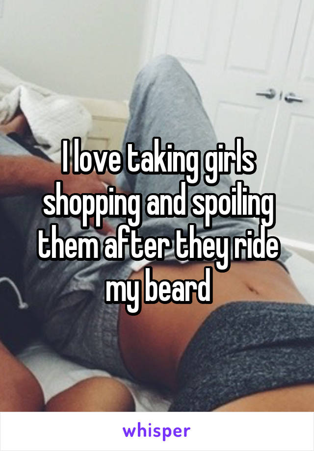 I love taking girls shopping and spoiling them after they ride my beard