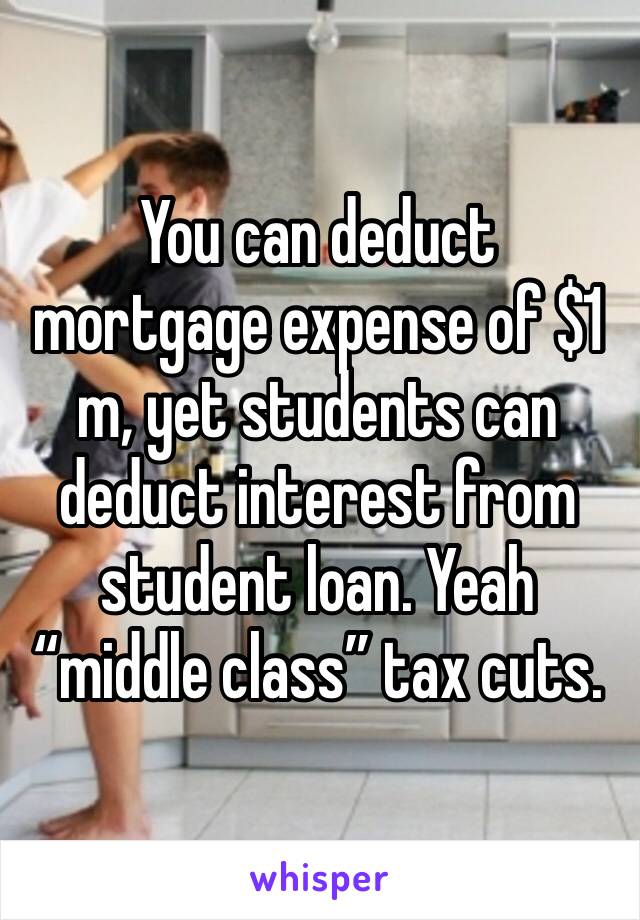 You can deduct mortgage expense of $1 m, yet students can deduct interest from student loan. Yeah “middle class” tax cuts. 