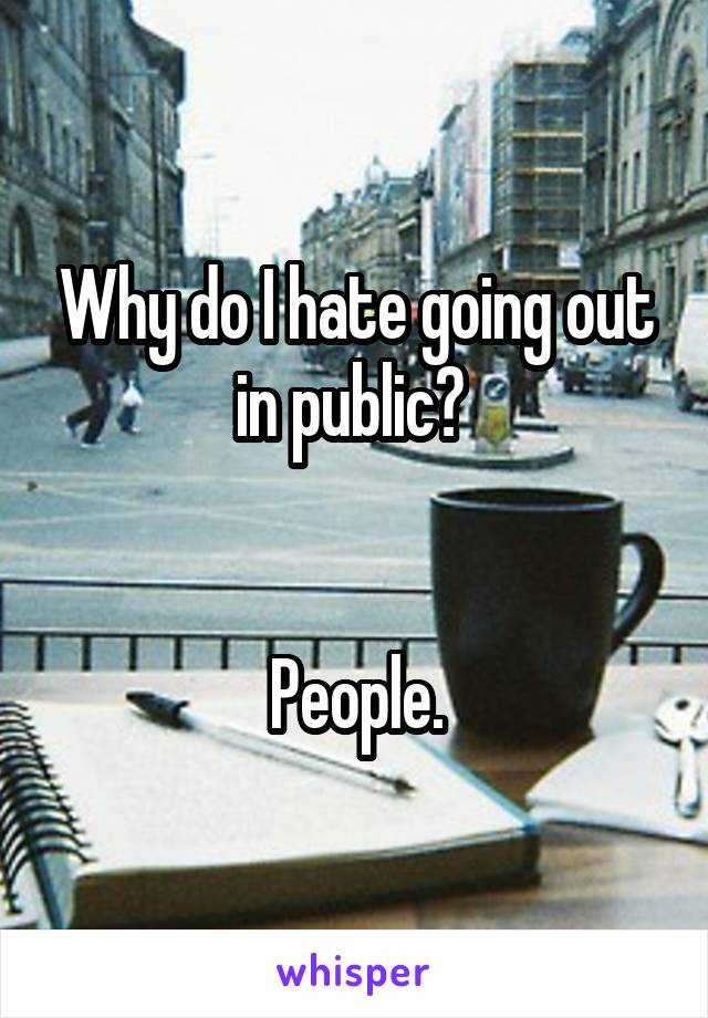 Why do I hate going out in public? 


People.