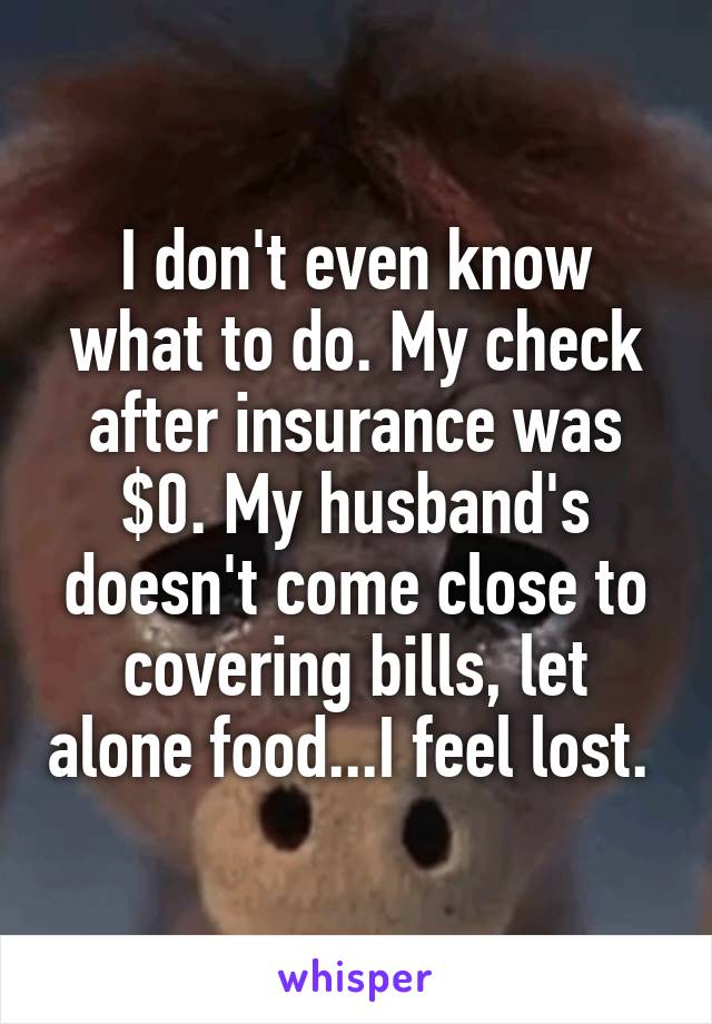 I don't even know what to do. My check after insurance was $0. My husband's doesn't come close to covering bills, let alone food...I feel lost. 