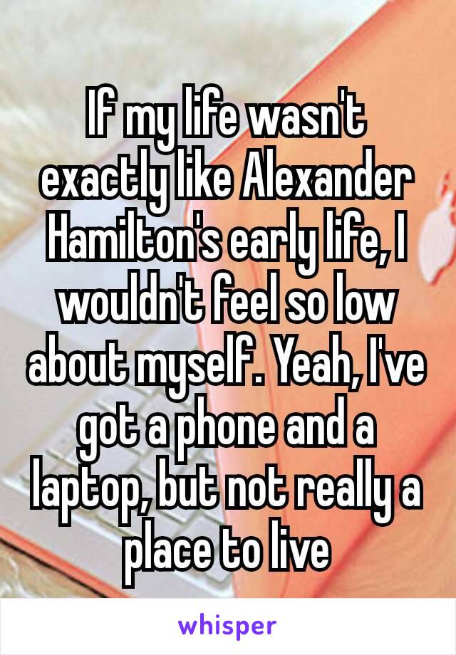 If my life wasn't exactly like Alexander Hamilton's​ early life, I wouldn't feel so low about myself. Yeah, I've got a phone and a laptop, but not really a place to live
