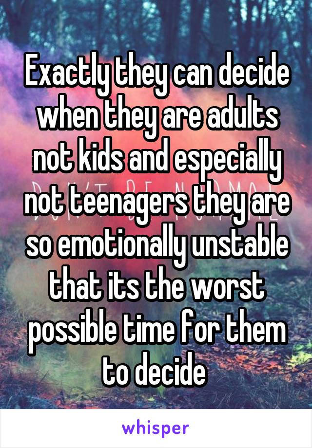 Exactly they can decide when they are adults not kids and especially not teenagers they are so emotionally unstable that its the worst possible time for them to decide 