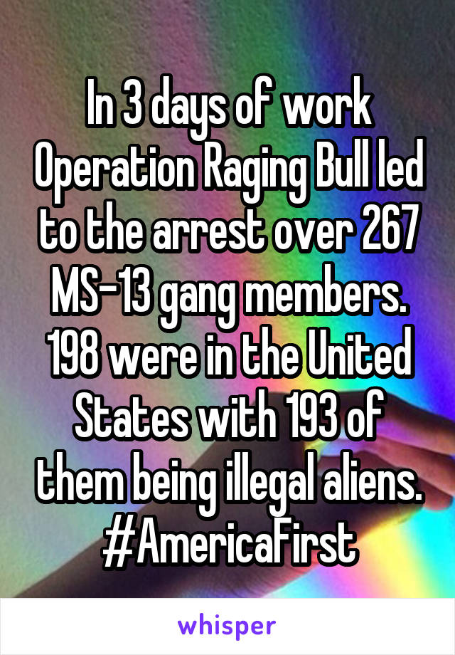 In 3 days of work Operation Raging Bull led to the arrest over 267 MS-13 gang members. 198 were in the United States with 193 of them being illegal aliens. #AmericaFirst