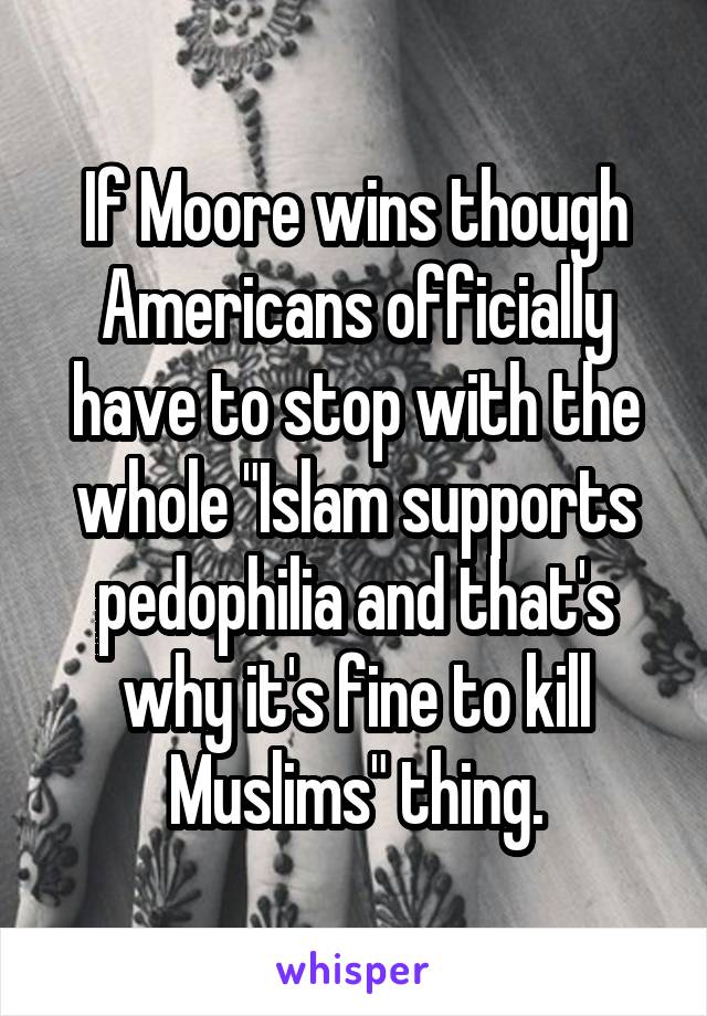 If Moore wins though Americans officially have to stop with the whole "Islam supports pedophilia and that's why it's fine to kill Muslims" thing.