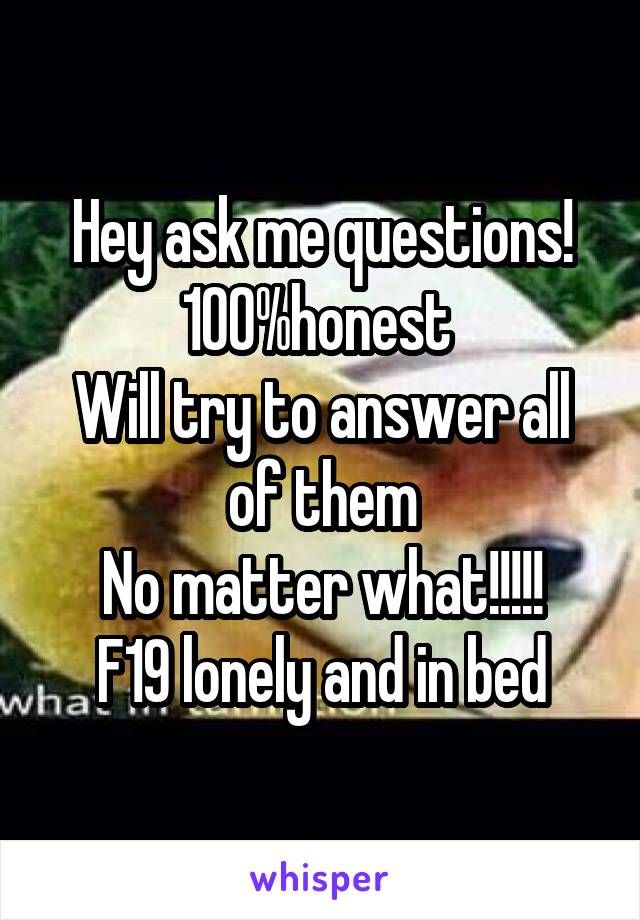 Hey ask me questions!
100%honest 
Will try to answer all of them
No matter what!!!!!
F19 lonely and in bed