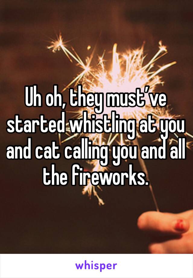 Uh oh, they must’ve started whistling at you and cat calling you and all the fireworks.