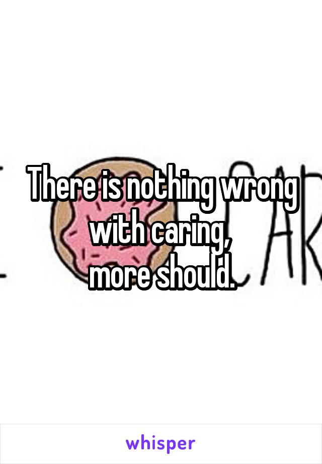 There is nothing wrong with caring, 
more should.