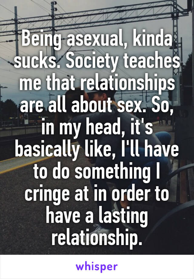 Being asexual, kinda sucks. Society teaches me that relationships are all about sex. So, in my head, it's basically like, I'll have to do something I cringe at in order to have a lasting relationship.