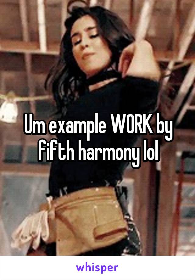 Um example WORK by fifth harmony lol