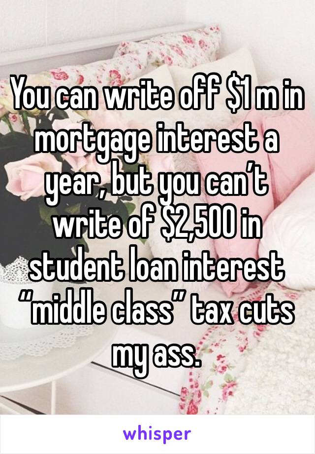 You can write off $1 m in mortgage interest a year, but you can’t write of $2,500 in student loan interest “middle class” tax cuts my ass. 
