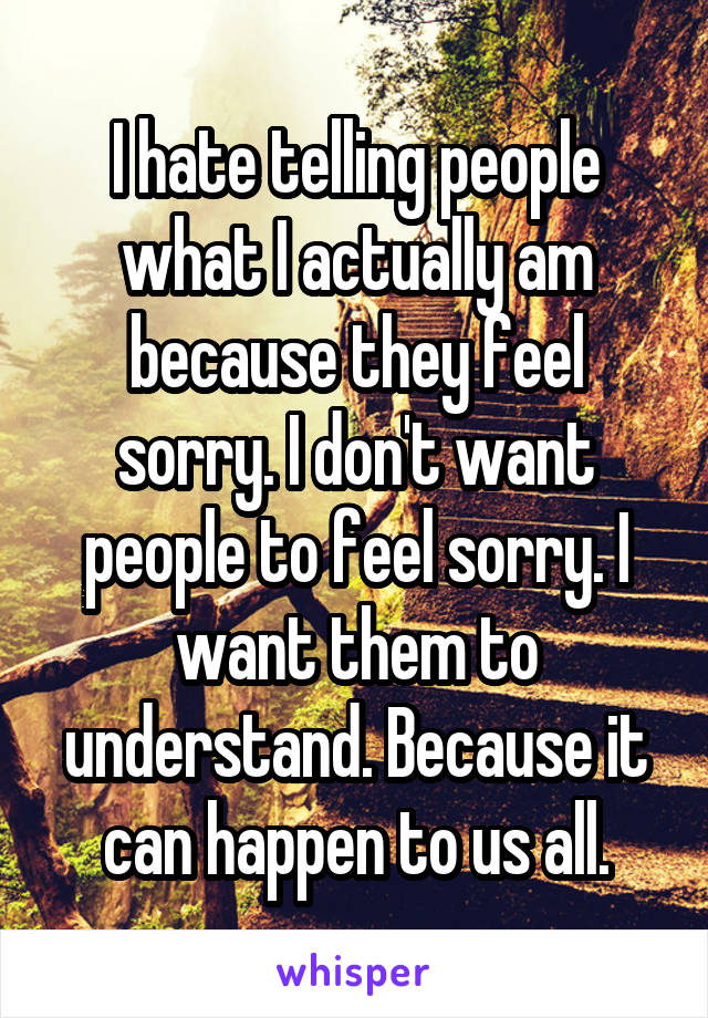 I hate telling people what I actually am because they feel sorry. I don't want people to feel sorry. I want them to understand. Because it can happen to us all.