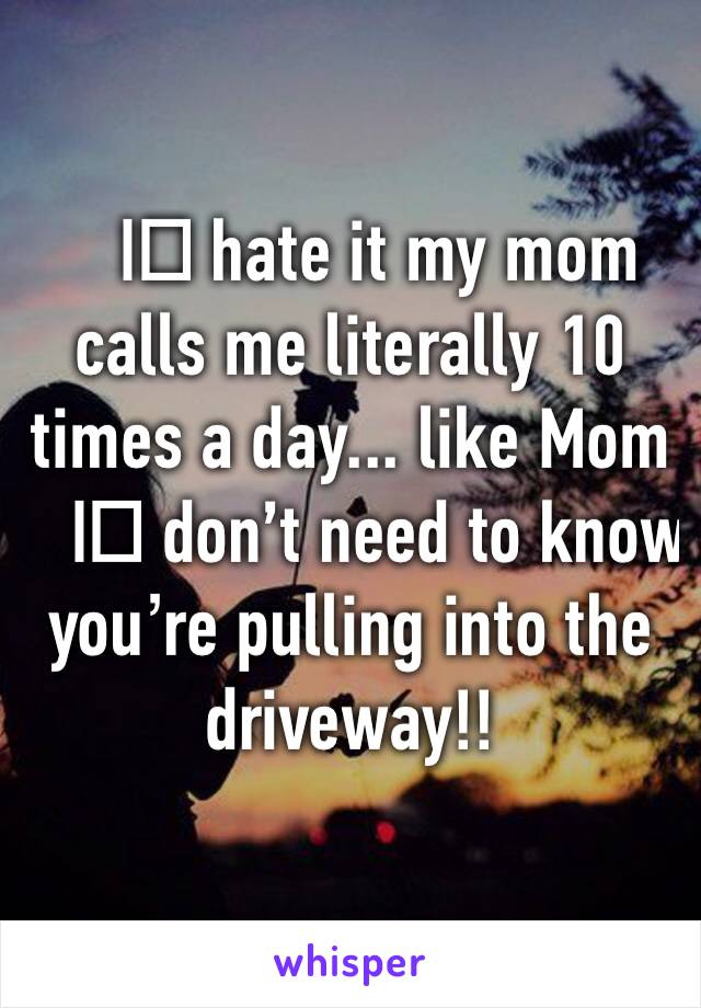 I️ hate it my mom calls me literally 10 times a day... like Mom I️ don’t need to know you’re pulling into the driveway!!