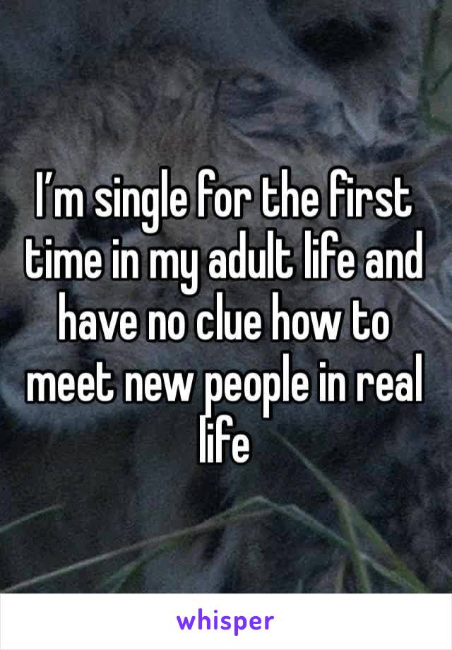 I’m single for the first time in my adult life and have no clue how to meet new people in real life 
