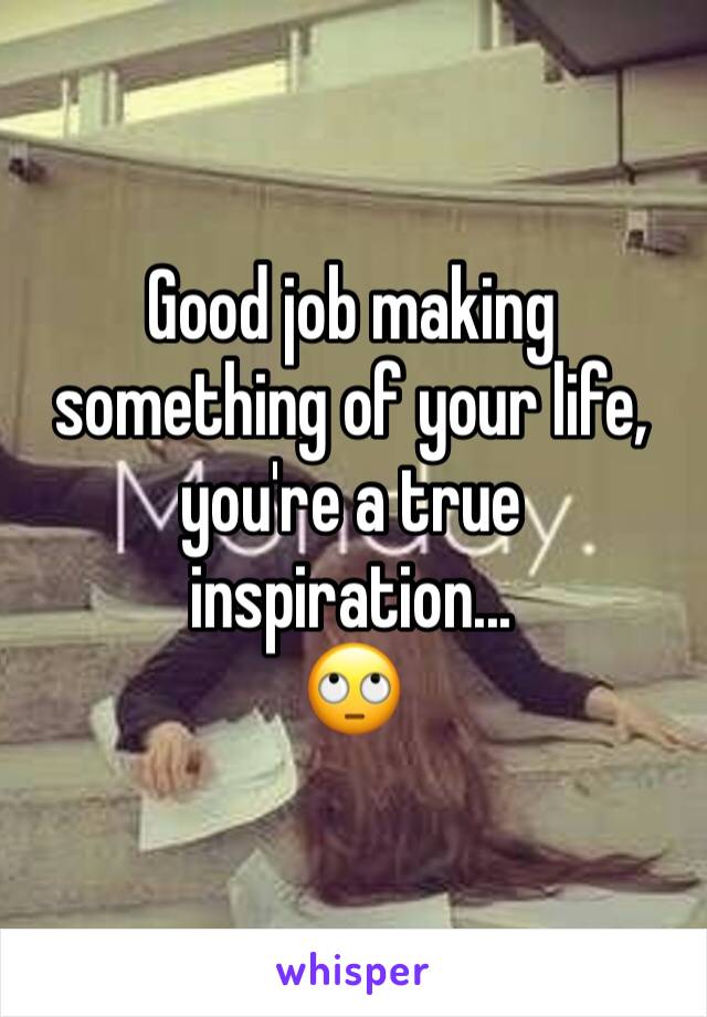Good job making something of your life, you're a true inspiration...
🙄