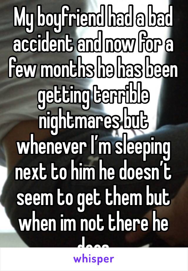 My boyfriend had a bad accident and now for a few months he has been getting terrible nightmares but whenever I’m sleeping next to him he doesn’t seem to get them but when im not there he does 