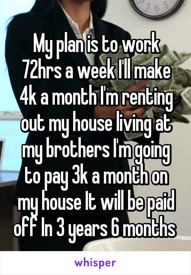 My plan is to work 72hrs a week I'll make 4k a month I'm renting out my house living at my brothers I'm going to pay 3k a month on my house It will be paid off In 3 years 6 months 