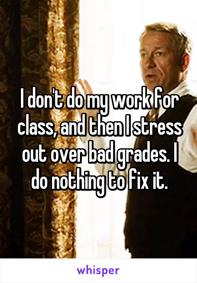 I don't do my work for class, and then I stress out over bad grades. I do nothing to fix it.