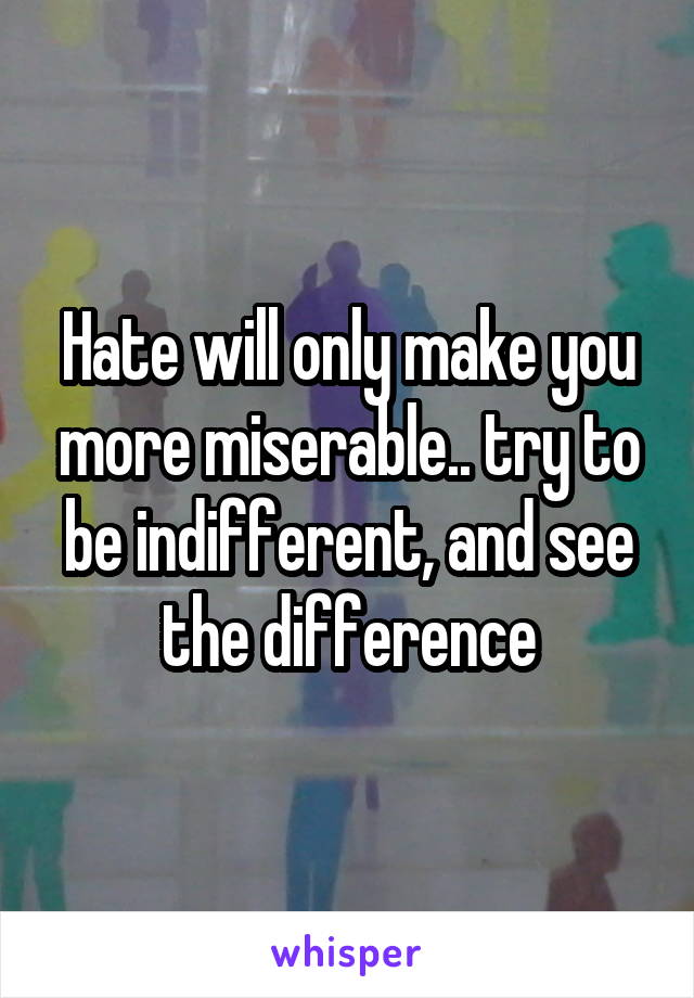Hate will only make you more miserable.. try to be indifferent, and see the difference