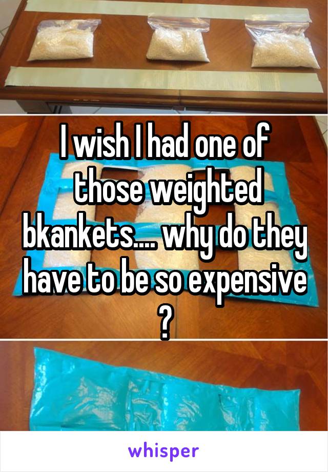 I wish I had one of
 those weighted bkankets.... why do they have to be so expensive ?