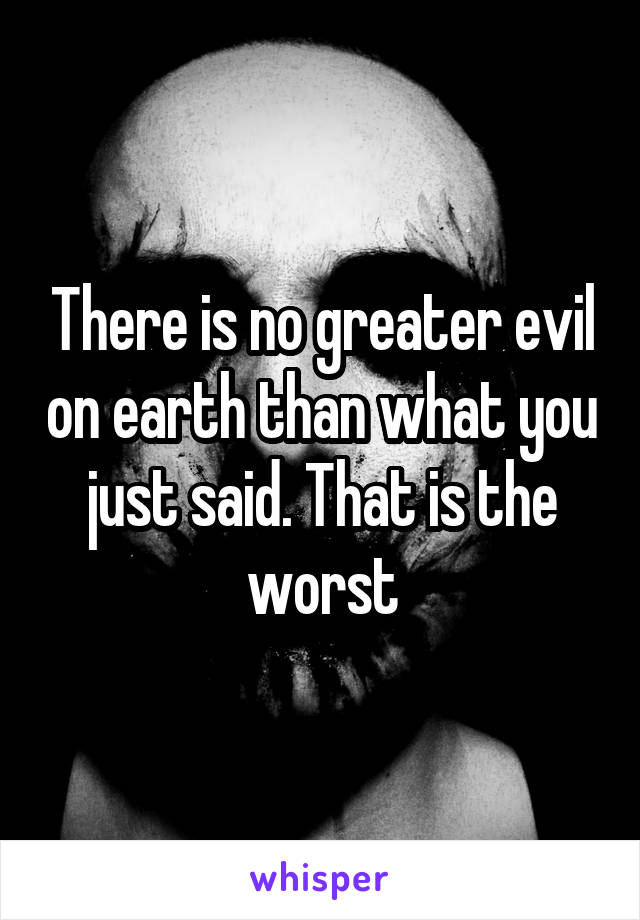 There is no greater evil on earth than what you just said. That is the worst