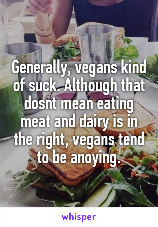Generally, vegans kind of suck. Although that dosnt mean eating meat and dairy is in the right, vegans tend to be anoying.