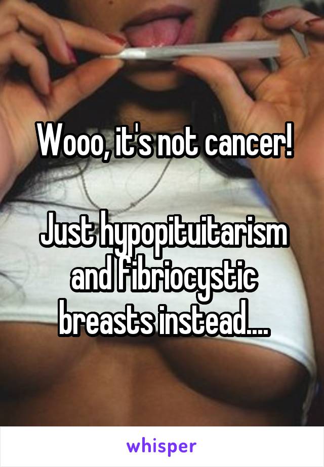 Wooo, it's not cancer!

Just hypopituitarism and fibriocystic breasts instead....