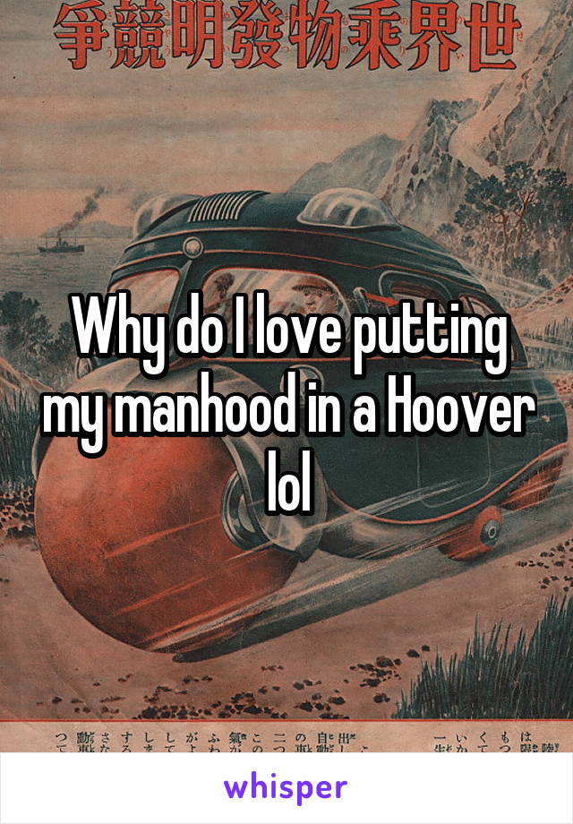 Why do I love putting my manhood in a Hoover lol