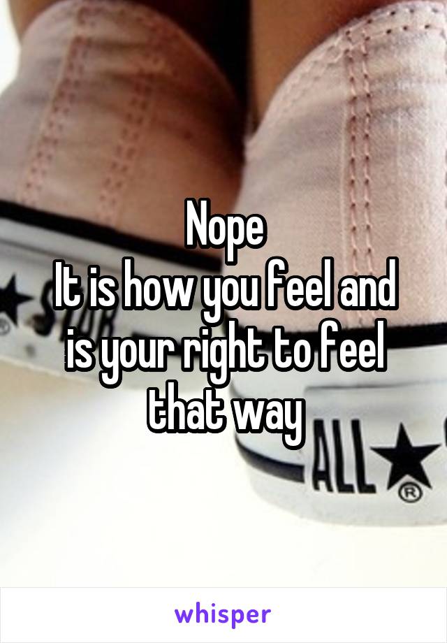 Nope
It is how you feel and is your right to feel that way