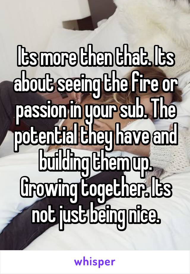 Its more then that. Its about seeing the fire or passion in your sub. The potential they have and building them up. Growing together. Its not just being nice.