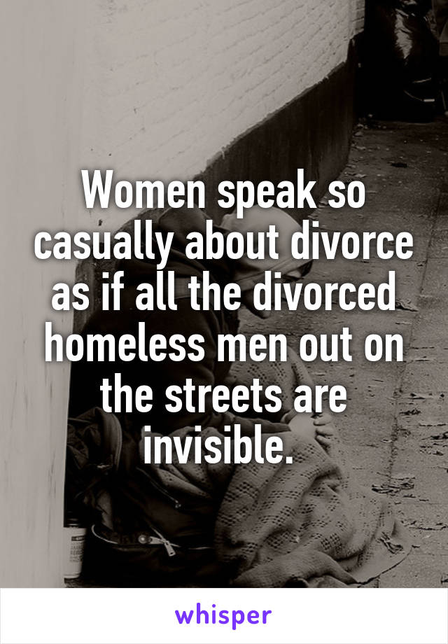 Women speak so casually about divorce as if all the divorced homeless men out on the streets are invisible. 