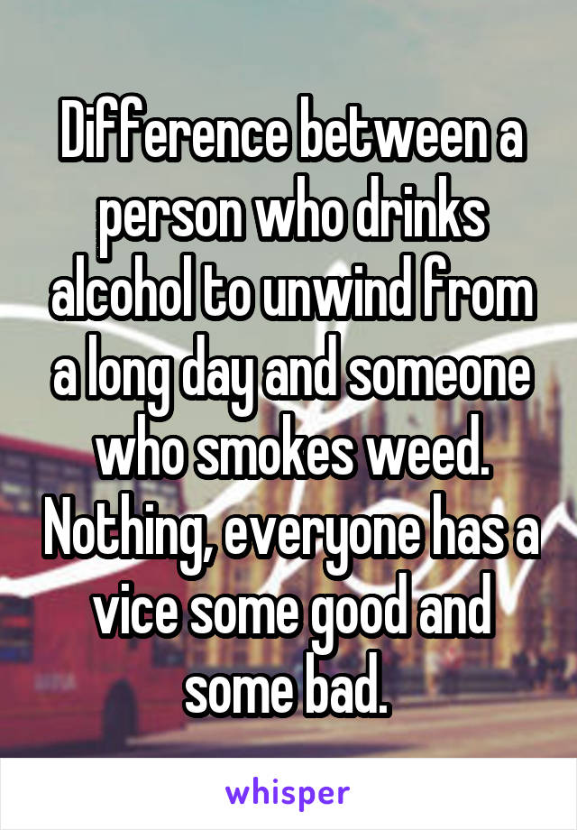 Difference between a person who drinks alcohol to unwind from a long day and someone who smokes weed. Nothing, everyone has a vice some good and some bad. 