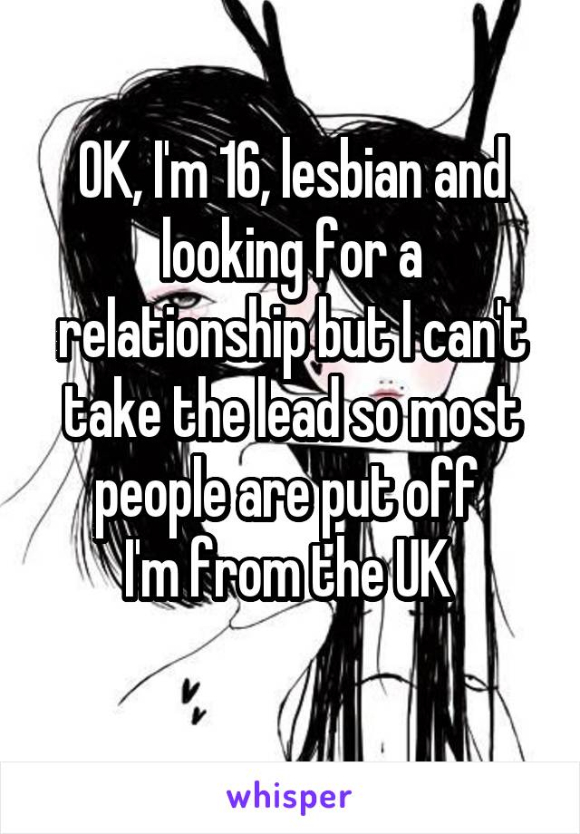 OK, I'm 16, lesbian and looking for a relationship but I can't take the lead so most people are put off 
I'm from the UK 
