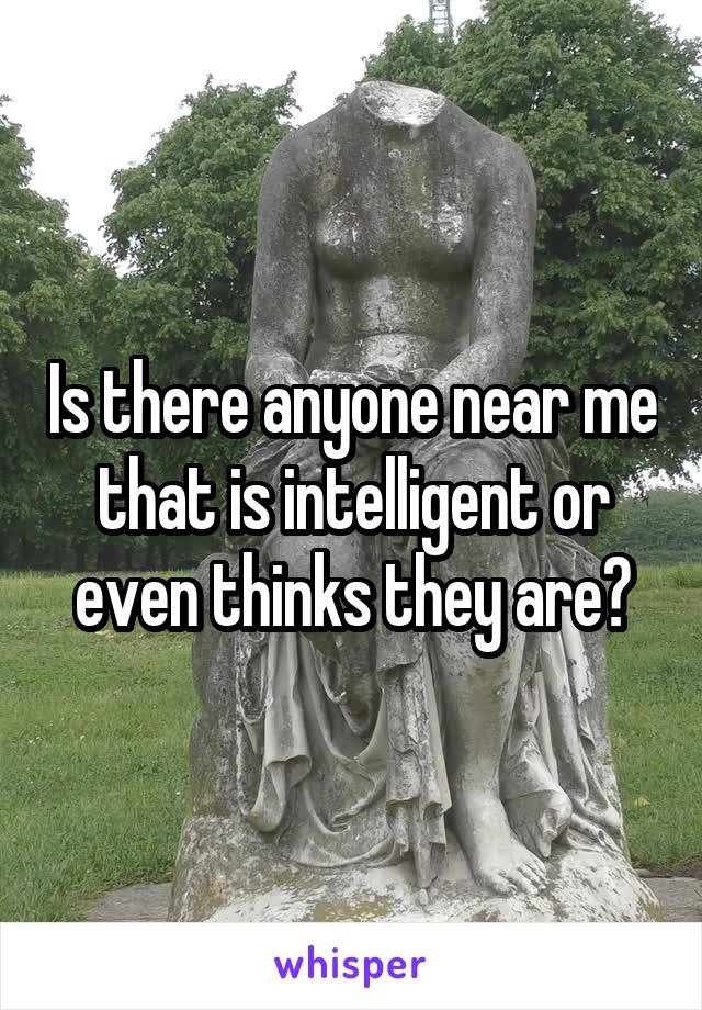 Is there anyone near me that is intelligent or even thinks they are?