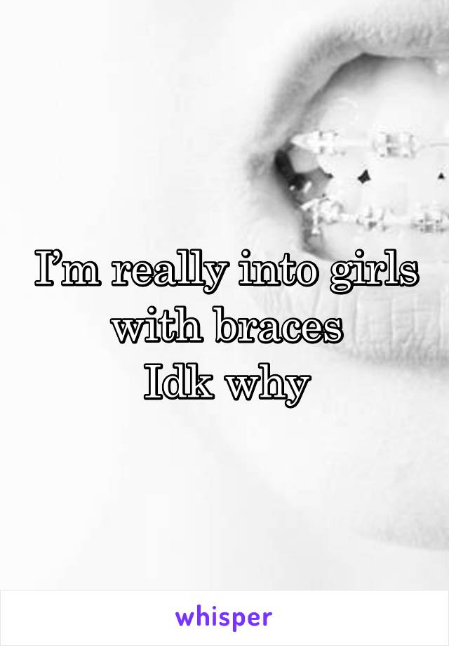 I’m really into girls with braces
Idk why