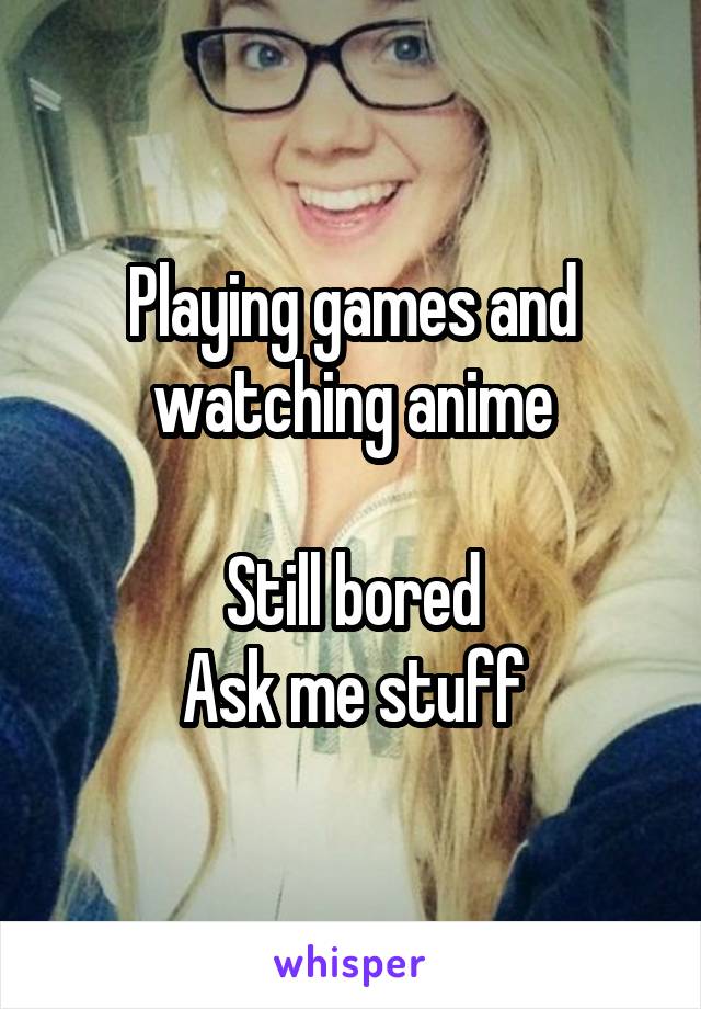 Playing games and watching anime

Still bored
Ask me stuff
