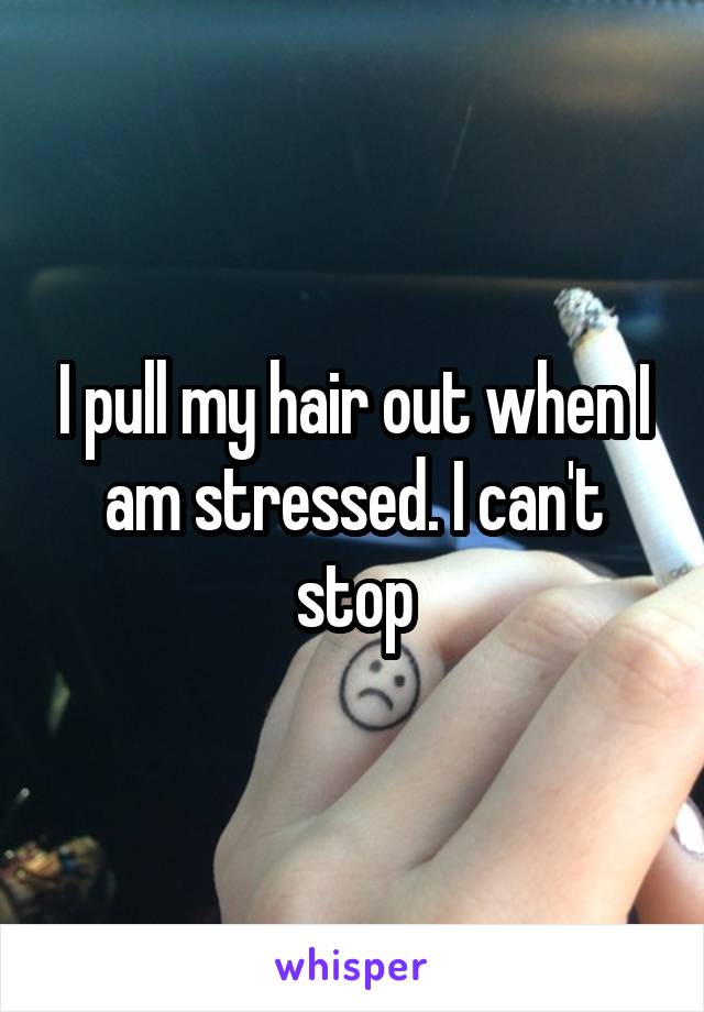 I pull my hair out when I am stressed. I can't stop