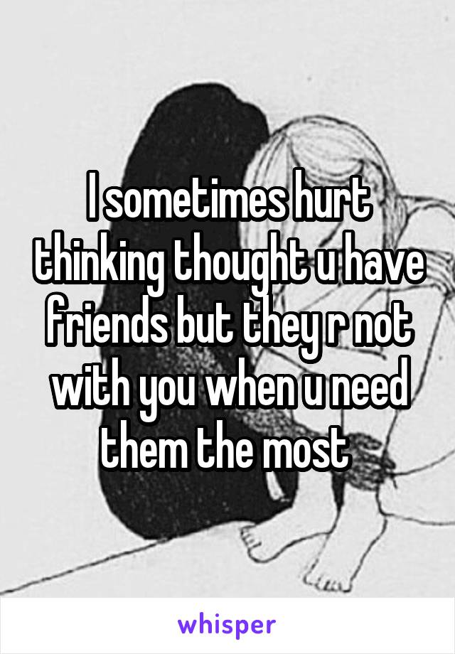 I sometimes hurt thinking thought u have friends but they r not with you when u need them the most 