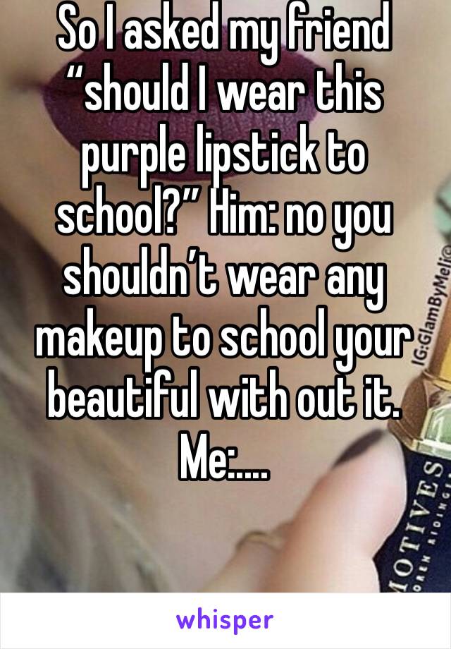 So I asked my friend “should I wear this purple lipstick to school?” Him: no you shouldn’t wear any makeup to school your beautiful with out it.   Me:.... 