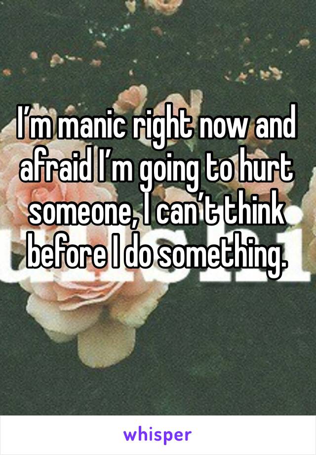 I’m manic right now and afraid I’m going to hurt someone, I can’t think before I do something. 
