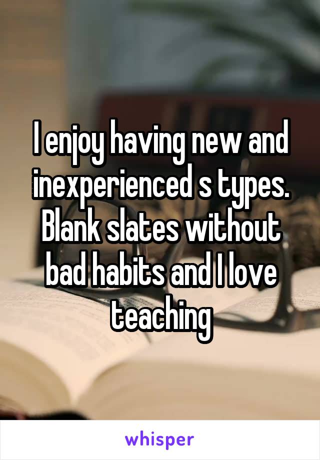 I enjoy having new and inexperienced s types. Blank slates without bad habits and I love teaching